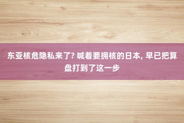 东亚核危隐私来了? 喊着要拥核的日本, 早已把算盘打到了这一步